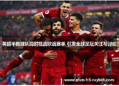 英超半数球队同时征战欧战赛季 引发全球足坛关注与讨论 英超半数球队同时征战欧战赛季 引发全球足坛关注与讨论