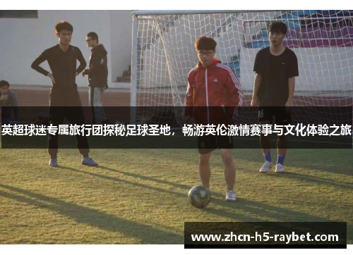 英超球迷专属旅行团探秘足球圣地,畅游英伦激情赛事与文化体验之旅 英超球迷专属旅行团探秘足球圣地,畅游英伦激情赛事与文化体验之旅