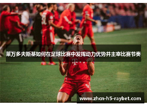 莱万多夫斯基如何在足球比赛中发挥动力优势并主宰比赛节奏 莱万多夫斯基如何在足球比赛中发挥动力优势并主宰比赛节奏