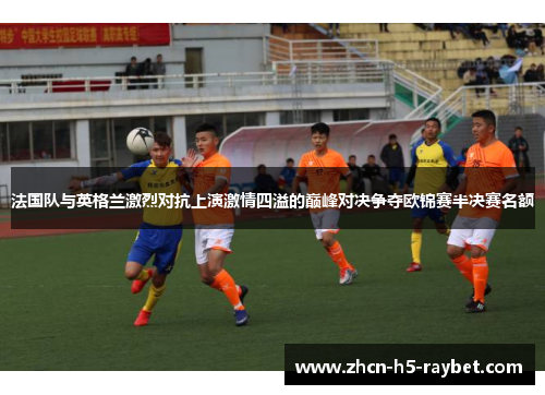 法国队与英格兰激烈对抗上演激情四溢的巅峰对决争夺欧锦赛半决赛名额 法国队与英格兰激烈对抗上演激情四溢的巅峰对决争夺欧锦赛半决赛名额