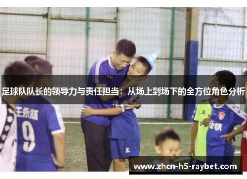 足球队队长的领导力与责任担当:从场上到场下的全方位角色分析 足球队队长的领导力与责任担当:从场上到场下的全方位角色分析