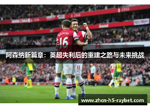 阿森纳新篇章:英超失利后的重建之路与未来挑战 阿森纳新篇章:英超失利后的重建之路与未来挑战