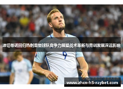 波切蒂诺回归热刺重塑球队竞争力展望战术革新与青训发展深远影响 波切蒂诺回归热刺重塑球队竞争力展望战术革新与青训发展深远影响