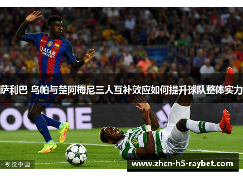 萨利巴 乌帕与楚阿梅尼三人互补效应如何提升球队整体实力 萨利巴 乌帕与楚阿梅尼三人互补效应如何提升球队整体实力