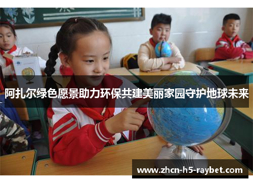 阿扎尔绿色愿景助力环保共建美丽家园守护地球未来 阿扎尔绿色愿景助力环保共建美丽家园守护地球未来