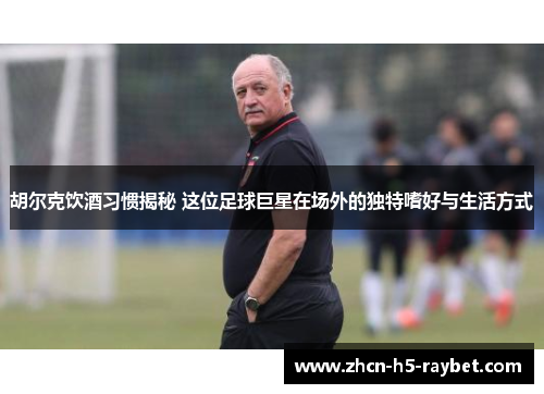 胡尔克饮酒习惯揭秘 这位足球巨星在场外的独特嗜好与生活方式 胡尔克饮酒习惯揭秘 这位足球巨星在场外的独特嗜好与生活方式