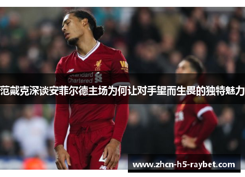 范戴克深谈安菲尔德主场为何让对手望而生畏的独特魅力