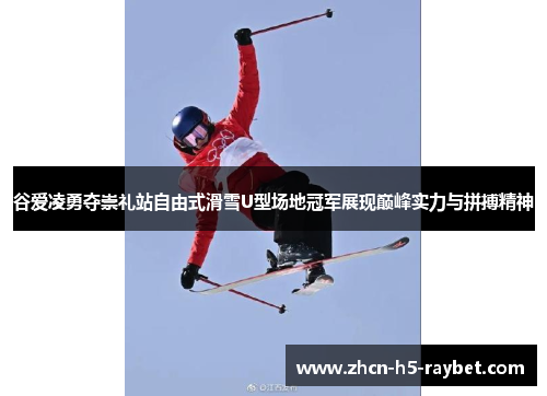 谷爱凌勇夺崇礼站自由式滑雪U型场地冠军展现巅峰实力与拼搏精神