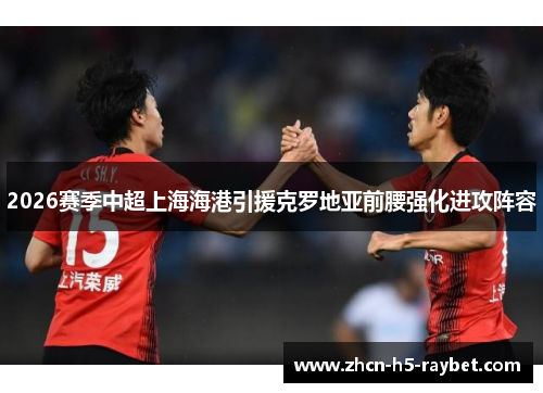 2026赛季中超上海海港引援克罗地亚前腰强化进攻阵容 2026赛季中超上海海港引援克罗地亚前腰强化进攻阵容