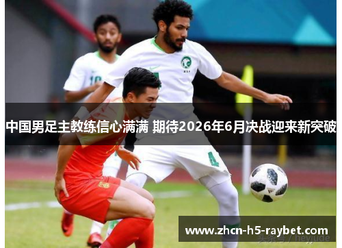 中国男足主教练信心满满 期待2026年6月决战迎来新突破 中国男足主教练信心满满 期待2026年6月决战迎来新突破