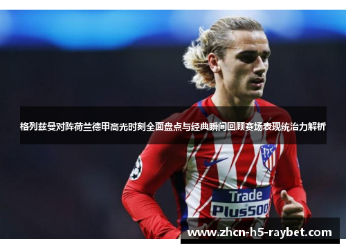 格列兹曼对阵荷兰德甲高光时刻全面盘点与经典瞬间回顾赛场表现统治力解析