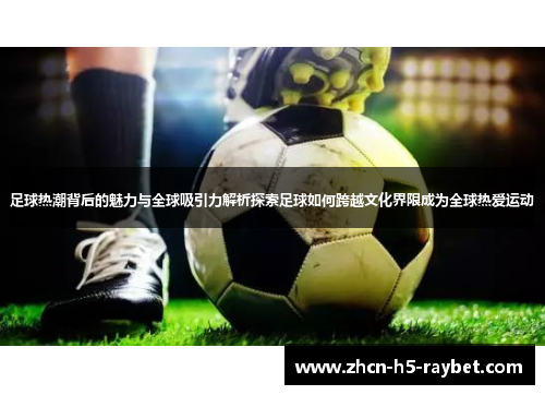 足球热潮背后的魅力与全球吸引力解析探索足球如何跨越文化界限成为全球热爱运动