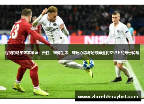 透视内马尔频繁争议:责任、媒体生态、球迷心态与足球商业化交织下的身份构建 透视内马尔频繁争议:责任、媒体生态、球迷心态与足球商业化交织下的身份构建