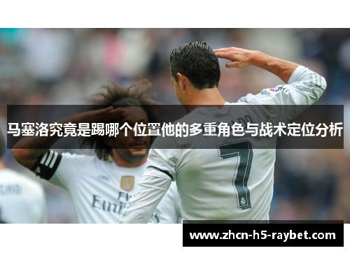 马塞洛究竟是踢哪个位置他的多重角色与战术定位分析