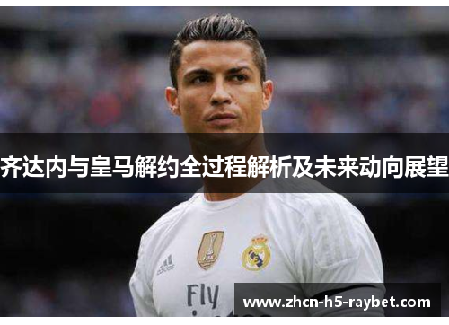 齐达内与皇马解约全过程解析及未来动向展望 齐达内与皇马解约全过程解析及未来动向展望